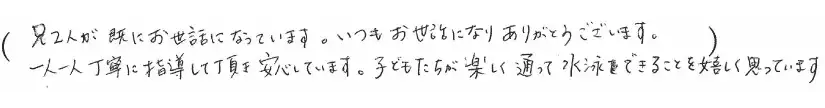 兄2人が既にお世話になっています。いつもお世話になりありがとうございます。一人一人丁寧に指導して頂き安心しています。子どもたちが楽しく通って水泳をできることを嬉しく思っています。